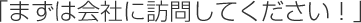 「まずは会社に訪問してください！」