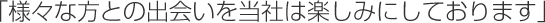 「様々な方との出会いを当社は楽しみにしております」