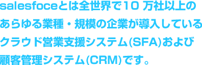 salesfoceとは全世界で 10 万社以上のあらゆる業種・規模の企業が導入しているクラウド営業支援システム(SFA)および顧客管理システム(CRM)です。
